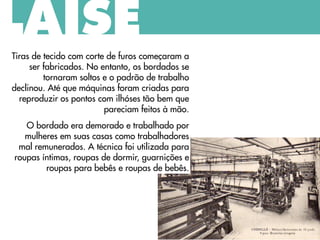LAISE
Tiras de tecido com corte de furos começaram a
ser fabricados. No entanto, os bordados se
tornaram soltos e o padrão de trabalho
declinou. Até que máquinas foram criadas para
reproduzir os pontos com ilhóses tão bem que
pareciam feitos à mão.
O bordado era demorado e trabalhado por
mulheres em suas casas como trabalhadores
mal remunerados. A técnica foi utilizada para
roupas íntimas, roupas de dormir, guarnições e
roupas para bebês e roupas de bebês.
 