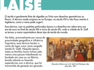O tecido é geralmente feito de algodão ou linho com desenhos geométricos ou
florais. A técnica usada originou-se na Europa, no século XVI e não ficou restrita à
Inglaterra, como o nome pode sugerir.
Essa técnica, com os padrões perfurados típicos e e desenhos em relevo teve sua
era de ouro no final do século XIX e início do século XX, undo a cidade de St. Gall
se tornou a maior exportadora desse tipo de tecido do mundo.
LAISE
Na Itália, provavelmente por causa da
proximidade geográfica e influência
linguística, essa técnica herdou o
nome do lugar suíço: pixie sangallo
(renda St. Gall). Naquela época,
todas as famílias locais tinham pelo
menos uma pessoa trabalhando no
bordado em casa ou na fábrica,
levado adiante ou fazendo
experiências com a técnica, que foi
transmitida de geração em geração.
Mercado e fábrica em in St. Gall, Emil Rittmeyer, óleo
sobre tela, 1881
 