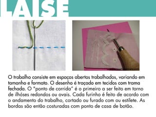 O trabalho consiste em espaços abertos trabalhados, variando em
tamanho e formato. O desenho é traçado em tecidos com trama
fechada. O "ponto de corrida” é o primeiro a ser feito em torno
de ilhóses redondos ou ovais. Cada furinho é feito de acordo com
o andamento do trabalho, cortado ou furado com ou estilete. As
bordas são então costuradas com ponto de casa de botão.
LAISE
 