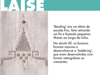 ‘Beading’ era um efeito de
escada fino, feito retirando
um fio e fazendo pequenos
ilhóses ao longo da linha.
No século XX, os buracos
ficaram maiores e
desenvolveu-se o ‘laddering’,
que eram desenvolvidas com
formar retangulares ou
crescentes.
LAISE
 