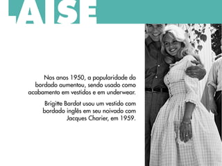 Nos anos 1950, a popularidade do
bordado aumentou, sendo usado como
acabamento em vestidos e em underwear.
Brigitte Bardot usou um vestido com
bordado inglês em seu noivado com
Jacques Charier, em 1959.
LAISE
 