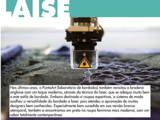 Nos últimos anos, o PuntoArt (laboratório de bordados) também revisitou o broderie
anglaise com um toque moderno, através da técnica do laser, que se adequa muito bem
a este estilo de bordado. Embora destinado a roupas esportivas, o sistema de moda
acolheu a versatilidade do bordado a laser, pois atendeu a aprovação de muitos
designers bem conhecidos. Especialmente bem sucedido em sua versão branca
atemporal, também a encontramos em preto na roupa feminina mais moderna, com um
sabor totalmente contemporâneo.
LAISE
 