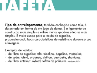 TAFETÁ
Tipo de entrelaçamento, também conhecido como tela, é
desenhado em forma de um jogo de dama. É o ligamento de
construção mais simples e utiliza menos quadros e teares mais
simples. É muito usado para o tecido de algodão,
proporcionando boas características de resistência durante o uso
e lavagem.
Exemplos de tecidos:
- de fibra de algodão: tela, tricoline, popeline, musseline.
- de seda: tafetá, organza, chiffon, georgette, shantung.
- de fibra sintética: oxford, tafetá de poliéster. (Moda em 360o)
 