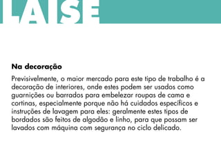Na decoração
Previsivelmente, o maior mercado para este tipo de trabalho é a
decoração de interiores, onde estes podem ser usados como
guarnições ou barrados para embelezar roupas de cama e
cortinas, especialmente porque não há cuidados específicos e
instruções de lavagem para eles: geralmente estes tipos de
bordados são feitos de algodão e linho, para que possam ser
lavados com máquina com segurança no ciclo delicado.
LAISE
 