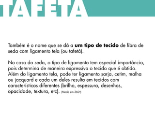 Também é o nome que se dá a um tipo de tecido de fibra de
seda com ligamento tela (ou tafetá).
No caso da seda, o tipo de ligamento tem especial importância,
pois determina de maneira expressiva o tecido que é obtido.
Além do ligamento tela, pode ter ligamento sarja, cetim, malha
ou jacquard e cada um deles resulta em tecidos com
características diferentes (brilho, espessura, desenhos,
opacidade, textura, etc). (Moda em 360o)
TAFETÁ
 