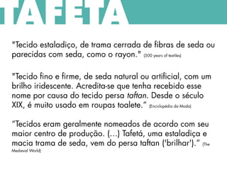 "Tecido estaladiço, de trama cerrada de fibras de seda ou
parecidas com seda, como o rayon." (500 years of textiles)
"Tecido fino e firme, de seda natural ou artificial, com um
brilho iridescente. Acredita-se que tenha recebido esse
nome por causa do tecido persa taftan. Desde o século
XIX, é muito usado em roupas toalete.” (Enciclopédia da Moda)
“Tecidos eram geralmente nomeados de acordo com seu
maior centro de produção. (…) Tafetá, uma estaladiça e
macia trama de seda, vem do persa taftan ('brilhar').” (The
Medieval World)
TAFETÁ
 