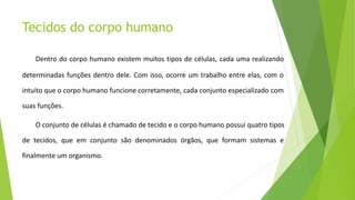 Tecidos do corpo humano
Dentro do corpo humano existem muitos tipos de células, cada uma realizando
determinadas funções dentro dele. Com isso, ocorre um trabalho entre elas, com o
intuito que o corpo humano funcione corretamente, cada conjunto especializado com
suas funções.
O conjunto de células é chamado de tecido e o corpo humano possui quatro tipos
de tecidos, que em conjunto são denominados órgãos, que formam sistemas e
finalmente um organismo.
 