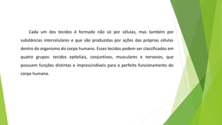 Cada um dos tecidos é formado não só por células, mas também por
substâncias intercelulares e que são produzidas por ações das próprias células
dentro do organismo do corpo humano. Esses tecidos podem ser classificados em
quatro grupos: tecidos epiteliais, conjuntivos, musculares e nervosos, que
possuem funções distintas e imprescindíveis para o perfeito funcionamento do
corpo humano.
 