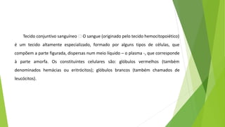 Tecido conjuntivo sanguíneo 🡪 O sangue (originado pelo tecido hemocitopoiético)
é um tecido altamente especializado, formado por alguns tipos de células, que
compõem a parte figurada, dispersas num meio líquido – o plasma -, que corresponde
à parte amorfa. Os constituintes celulares são: glóbulos vermelhos (também
denominados hemácias ou eritrócitos); glóbulos brancos (também chamados de
leucócitos).
 