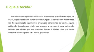 O que é tecido?
O corpo de um organismo multicelular é constituído por diferentes tipos de
células, especializadas em realizar diversas funções. As células com determinado
tipo de especialização organizam-se em grupos, constituindo os tecidos. Alguns
tecidos são formados por células que possuem a mesma estrutura; outros são
formados por células que têm diferentes formas e funções, mas que juntas
colaboram na realização de uma função geral maior.
 