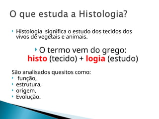  Histologia significa o estudo dos tecidos dos
vivos de vegetais e animais.
 O termo vem do grego:
histo (tecido) + logia (estudo)
São analisados quesitos como:
 função,
 estrutura,
 origem,
 Evolução.
 