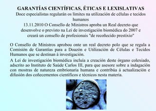 GARANTÍAS CIENTÍFICAS, ÉTICAS E LEXISLATIVAS
Doce especialistas regularán os límites na utilización de células e tecidos
humanos
13.11.2010 O Consello de Ministros aproba un Real decreto que
desenvolve o previsto na Lei de investigación biomédica do 2007 e
creará un consello de profesionais "de recoñecido prestixio"
O Consello de Ministros aprobou onte un real decreto polo que se regula a
Comisión de Garantías para a Doazón e Utilización de Células e Tecidos
Humanos que se destinan á investigación.
A Lei de investigación biomédica incluía a creación deste órgano colexiado,
adscrito ao Instituto de Saúde Carlos III, para que asesore sobre a indagación
con mostras de natureza embrionaria humana e contribúa á actualización e
difusión dos coñecementos científicos e técnicos nesta materia.
 