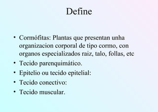 Define
• Cormófitas: Plantas que presentan unha
organizacion corporal de tipo cormo, con
organos especializados raiz, talo, follas, etc
• Tecido parenquimático.
• Epitelio ou tecido epitelial:
• Tecido conectivo:
• Tecido muscular.
 