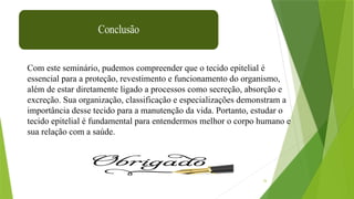 34
Com este seminário, pudemos compreender que o tecido epitelial é
essencial para a proteção, revestimento e funcionamento do organismo,
além de estar diretamente ligado a processos como secreção, absorção e
excreção. Sua organização, classificação e especializações demonstram a
importância desse tecido para a manutenção da vida. Portanto, estudar o
tecido epitelial é fundamental para entendermos melhor o corpo humano e
sua relação com a saúde.
 