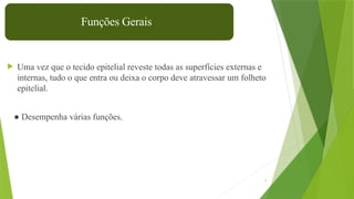 9
 Uma vez que o tecido epitelial reveste todas as superfícies externas e
internas, tudo o que entra ou deixa o corpo deve atravessar um folheto
epitelial.
● Desempenha várias funções.
Funções Gerais
 