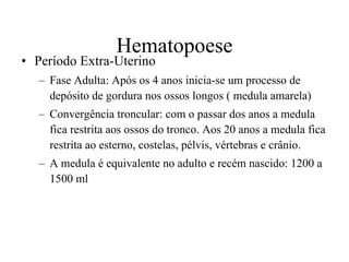 Hematopoese Período Extra-Uterino Fase Adulta: Após os 4 anos inicia-se um processo de depósito de gordura nos ossos longos ( medula amarela) Convergência troncular: com o passar dos anos a medula fica restrita aos ossos do tronco. Aos 20 anos a medula fica restrita ao esterno, costelas, pélvis, vértebras e crânio.  A medula é equivalente no adulto e recém nascido: 1200 a 1500 ml 