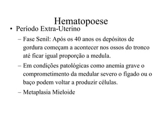Hematopoese Período Extra-Uterino Fase Senil: Após os 40 anos os depósitos de gordura começam a acontecer nos ossos do tronco até ficar igual proporção a medula.  Em condições patológicas como anemia grave o comprometimento da medular severo o fígado ou o baço podem voltar a produzir células.  Metaplasia Mieloide  