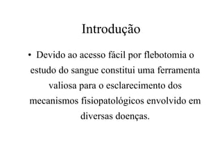 Introdução Devido ao acesso fácil por flebotomia o estudo do sangue constitui uma ferramenta valiosa para o esclarecimento dos mecanismos fisiopatológicos envolvido em diversas doenças. 
