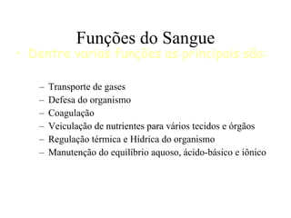 Funções do Sangue Transporte de gases Defesa do organismo Coagulação Veiculação de nutrientes para vários tecidos e órgãos Regulação térmica e Hídrica do organismo Manutenção do equilíbrio aquoso, ácido-básico e iônico Dentre varias funções as principais são: 