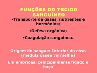 FUNÇÕES DO TECIDO
SANGUÍNEO
•Transporte de gases, nutrientes e
hormônios;
•Defesa orgânica;
•Coagulação sanguínea.
Origem do sangue: Interior do osso
(medula óssea vermelha)
Em embriões: principalmente fígado e
baço
 