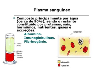 Plasma sanguíneo
   Composto principalmente por água
    (cerca de 90%), sendo o restante
    constituído por proteínas, sais,
    hormônios, nutrientes, gases e
    excreções.
       Albumina.
       Imunoglobulinas.
       Fibrinogênio.
 