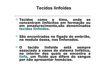 Tecidos linfoides
 Tecidos como o timo, onde se
concentram linfócitos em formação ou
em amadurecimento,são denominados
tecidos linfoides.
 São encontrados no fígado do embrião,
na medula óssea, nos linfonodos.
 O tecido linfoide está sempre
associado a vasos do sistema linfático,
no interior dos quais se encontra a
linfa, um fluido que difere do sangue
por não apresentar hemácias.
 