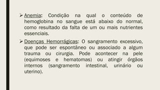  Anemia: Condição na qual o conteúdo de
hemoglobina no sangue está abaixo do normal,
como resultado da falta de um ou mais nutrientes
essenciais.
 Doenças Hemorrágicas: O sangramento excessivo,
que pode ser espontâneo ou associado a algum
trauma ou cirurgia. Pode acontecer na pele
(equimoses e hematomas) ou atingir órgãos
internos (sangramento intestinal, urinário ou
uterino).
 
