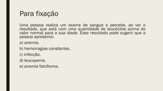 Para fixação
Uma pessoa realiza um exame de sangue e percebe, ao ver o
resultado, que está com uma quantidade de leucócitos acima do
valor normal para a sua idade. Esse resultado pode sugerir que a
pessoa apresenta:
a) anemia.
b) hemorragias constantes.
c) infecção.
d) leucopenia.
e) anemia falciforme.
 