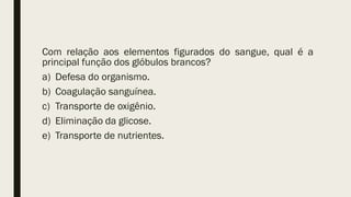 Com relação aos elementos figurados do sangue, qual é a
principal função dos glóbulos brancos?
a) Defesa do organismo.
b) Coagulação sanguínea.
c) Transporte de oxigênio.
d) Eliminação da glicose.
e) Transporte de nutrientes.
 