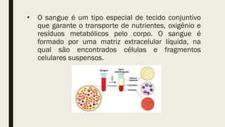 • O sangue é um tipo especial de tecido conjuntivo
que garante o transporte de nutrientes, oxigênio e
resíduos metabólicos pelo corpo. O sangue é
formado por uma matriz extracelular líquida, na
qual são encontrados células e fragmentos
celulares suspensos.
 