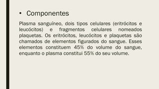 • Componentes
Plasma sanguíneo, dois tipos celulares (eritrócitos e
leucócitos) e fragmentos celulares nomeados
plaquetas. Os eritrócitos, leucócitos e plaquetas são
chamados de elementos figurados do sangue. Esses
elementos constituem 45% do volume do sangue,
enquanto o plasma constitui 55% do seu volume.
 