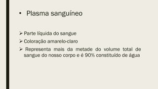 • Plasma sanguíneo
 Parte líquida do sangue
 Coloração amarelo-claro
 Representa mais da metade do volume total de
sangue do nosso corpo e é 90% constituído de água
 