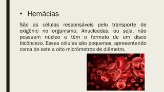 • Hemácias
São as células responsáveis pelo transporte de
oxigênio no organismo. Anucleadas, ou seja, não
possuem núcleo e têm o formato de um disco
bicôncavo. Essas células são pequenas, apresentando
cerca de sete a oito micrômetros de diâmetro.
 