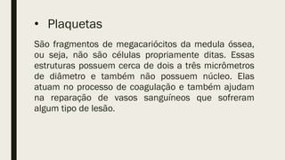 • Plaquetas
São fragmentos de megacariócitos da medula óssea,
ou seja, não são células propriamente ditas. Essas
estruturas possuem cerca de dois a três micrômetros
de diâmetro e também não possuem núcleo. Elas
atuam no processo de coagulação e também ajudam
na reparação de vasos sanguíneos que sofreram
algum tipo de lesão.
 
