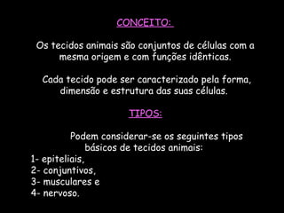 CONCEITO:
Os tecidos animais são conjuntos de células com a
mesma origem e com funções idênticas.
 Cada tecido pode ser caracterizado pela forma,
dimensão e estrutura das suas células.
TIPOS:
        Podem considerar-se os seguintes tipos
básicos de tecidos animais:
1- epiteliais,
2- conjuntivos,
3- musculares e
4- nervoso.  
 