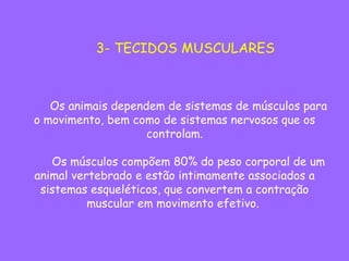         Os animais dependem de sistemas de músculos para
o movimento, bem como de sistemas nervosos que os
controlam.
       
        Os músculos compõem 80% do peso corporal de um
animal vertebrado e estão intimamente associados a
sistemas esqueléticos, que convertem a contração
muscular em movimento efetivo.
3- TECIDOS MUSCULARES
 