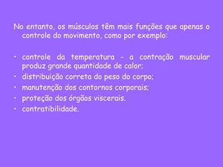 No entanto, os músculos têm mais funções que apenas o
controle do movimento, como por exemplo:
• controle da temperatura - a contração muscular
produz grande quantidade de calor;
• distribuição correta do peso do corpo;
• manutenção dos contornos corporais;
• proteção dos órgãos viscerais.
• contratibilidade.
 