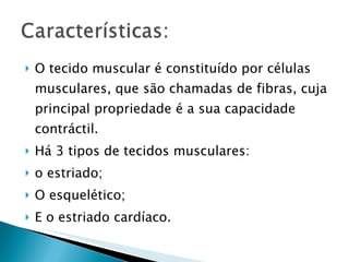 O tecido muscular é constituído por células musculares, que são chamadas de fibras, cuja principal propriedade é a sua capacidade contráctil. Há 3 tipos de tecidos musculares: o estriado; O esquelético; E o estriado cardíaco. 
