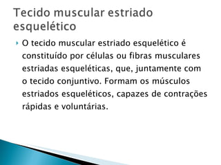 O tecido muscular estriado esquelético é constituído por células ou fibras musculares estriadas esqueléticas, que, juntamente com o tecido conjuntivo. Formam os músculos estriados esqueléticos, capazes de contrações rápidas e voluntárias. 