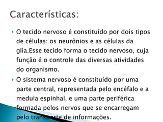 O tecido nervoso é constituído por dois tipos de células: os neurônios e as células da glia.Esse tecido forma o tecido nervoso, cuja função é o controle das diversas atividades do organismo. O sistema nervoso é constituído por uma parte central, representada pelo encéfalo e a medula espinhal, e uma parte periférica formada pelos nervos que se encarregam pelo transporte de informações. 
