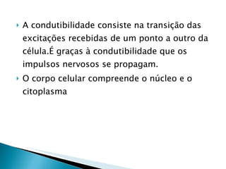 A condutibilidade consiste na transição das excitações recebidas de um ponto a outro da célula.É graças à condutibilidade que os impulsos nervosos se propagam. O corpo celular compreende o núcleo e o citoplasma 