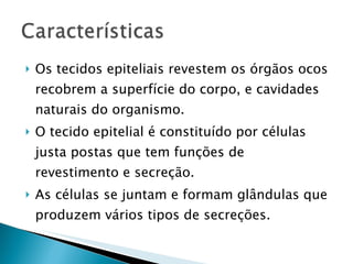 Os tecidos epiteliais revestem os órgãos ocos recobrem a superfície do corpo, e cavidades naturais do organismo. O tecido epitelial é constituído por células justa postas que tem funções de revestimento e secreção. As células se juntam e formam glândulas que produzem vários tipos de secreções. 