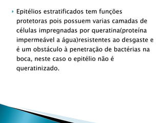 Epitélios estratificados tem funções protetoras pois possuem varias camadas de células impregnadas por queratina(proteína impermeável a água)resistentes ao desgaste e é um obstáculo à penetração de bactérias na boca, neste caso o epitélio não é queratinizado. 