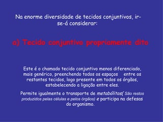 Este é o chamado tecido conjuntivo menos diferenciado,
mais genérico, preenchendo todos os espaços entre os
restantes tecidos, logo presente em todos os órgãos,
estabelecendo a ligação entre eles.
Permite igualmente o transporte de metabólitos( São restos
produzidos pelas células e pelos órgãos) e participa na defesas
do organismo.
Na enorme diversidade de tecidos conjuntivos, ir-
se-á considerar:
a) Tecido conjuntivo propriamente dito
 