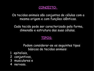 CONCEITO:
Os tecidos animais são conjuntos de células com a
mesma origem e com funções idênticas.
Cada tecido pode ser caracterizado pela forma,
dimensão e estrutura das suas células.
TIPOS:
Podem considerar-se os seguintes tipos
básicos de tecidos animais:
1 epiteliais,
2 conjuntivos,
3 musculares e
4 nervoso.
 