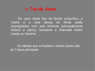 c-Tecido ósseo
No caso deste tipo de tecido conjuntivo, a
matriz e a rede densa de fibras estão
impregnadas com sais minerais (principalmente
fósforo e cálcio), formando a chamada matriz
óssea ou osseína.
As células que compõem o tecido ósseo são
de 3 tipos principais:
 