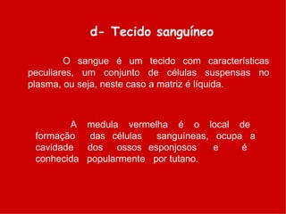 d- Tecido sanguíneo
O sangue é um tecido com características
peculiares, um conjunto de células suspensas no
plasma, ou seja, neste caso a matriz é líquida.
A medula vermelha é o local de
formação das células sanguíneas, ocupa a
cavidade dos ossos esponjosos e é
conhecida popularmente por tutano.
 