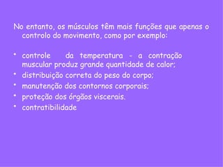 No entanto, os músculos têm mais funções que apenas o
controlo do movimento, como por exemplo:
• controle da temperatura - a contração
muscular produz grande quantidade de calor;
• distribuição correta do peso do corpo;
• manutenção dos contornos corporais;
• proteção dos órgãos viscerais.
• contratibilidade
 