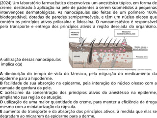 (2024) Um laboratório farmacêutico desenvolveu um anestésico tópico, em forma de
creme, destinado à aplicação na pele de pacientes a serem submetidos a pequenas
intervenções dermatológicas. As nanocápsulas são feitas de um polímero 100%
biodegradável, dotadas de paredes semipermeáveis, e têm um núcleo oleoso que
contém os princípios ativos prilocaína e lidocaína. O nanoanestésico é responsável
pelo transporte e entrega dos princípios ativos à região desejada do organismo.
A utilização dessas nanocápsulas
implica o(a)
A diminuição do tempo de vida do fármaco, pela migração do medicamento da
epiderme para a hipoderme.
B facilidade de sua absorção na epiderme, pela interação do núcleo oleoso com a
camada de gordura da pele.
C acréscimo da concentração dos princípios ativos do anestésico na epiderme,
ampliando sua região de atuação.
D utilização de uma maior quantidade do creme, para manter a eficiência da droga
mesmo com a miniaturização da cápsula.
E aumento do transporte e da absorção dos princípios ativos, à medida que elas se
degradam ao migrarem da epiderme para a derme.
 