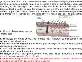 (2024) Um laboratório farmacêutico desenvolveu um anestésico tópico, em forma de
creme, destinado à aplicação na pele de pacientes a serem submetidos a pequenas
intervenções dermatológicas. As nanocápsulas são feitas de um polímero 100%
biodegradável, dotadas de paredes semipermeáveis, e têm um núcleo oleoso que
contém os princípios ativos prilocaína e lidocaína. O nanoanestésico é responsável
pelo transporte e entrega dos princípios ativos à região desejada do organismo.
A utilização dessas nanocápsulas
implica o(a)
A diminuição do tempo de vida do fármaco, pela migração do medicamento da
epiderme para a hipoderme.
B facilidade de sua absorção na epiderme, pela interação do núcleo oleoso com a
camada de gordura da pele.
C acréscimo da concentração dos princípios ativos do anestésico na epiderme,
ampliando sua região de atuação.
D utilização de uma maior quantidade do creme, para manter a eficiência da droga
mesmo com a miniaturização da cápsula.
E aumento do transporte e da absorção dos princípios ativos, à medida que elas se
degradam ao migrarem da epiderme para a derme.
 